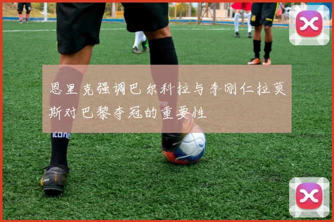 恩里克强调巴尔科拉与李刚仁拉莫斯对巴黎夺冠的重要性