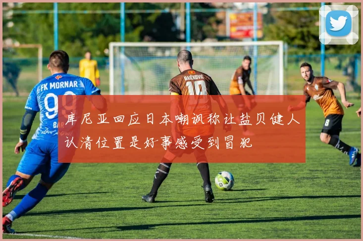 库尼亚回应日本嘲讽称让盐贝健人认清位置是好事感受到冒犯