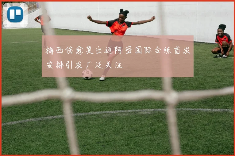 梅西伤愈复出迈阿密国际合练首发安排引发广泛关注