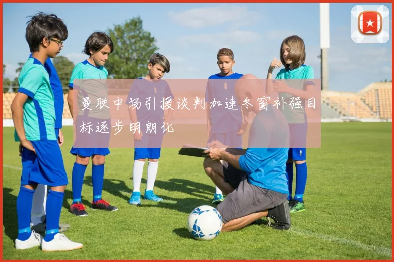 曼联中场引援谈判加速冬窗补强目标逐步明朗化