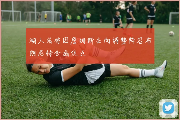 湖人或将因詹姆斯去向调整阵容布朗尼转会成焦点