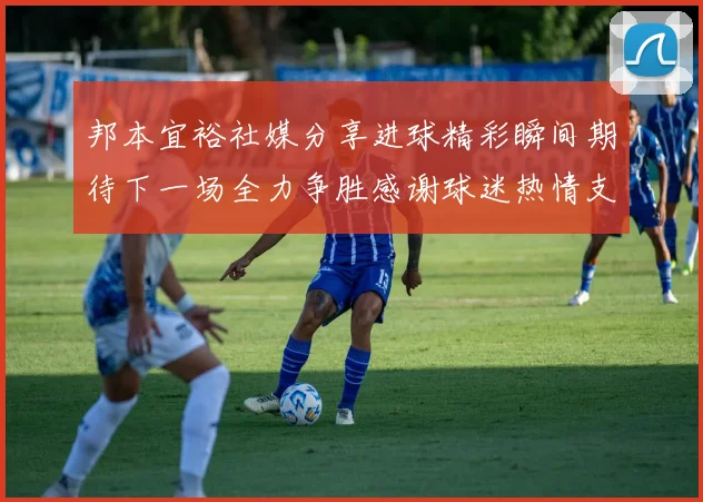 邦本宜裕社媒分享进球精彩瞬间期待下一场全力争胜感谢球迷热情支持