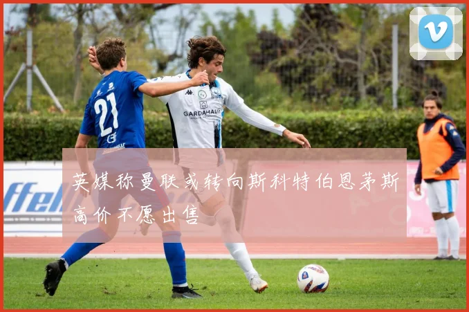 英媒称曼联或转向斯科特伯恩茅斯高价不愿出售