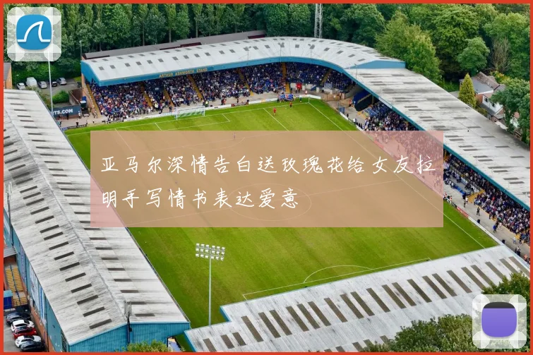 亚马尔深情告白送玫瑰花给女友拉明手写情书表达爱意