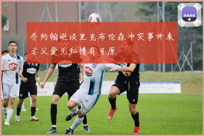乔约翰逊谈里克布伦森冲突事件表示父爱无私情有可原