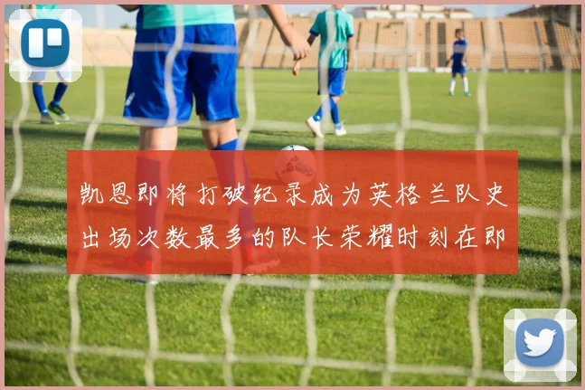 凯恩即将打破纪录成为英格兰队史出场次数最多的队长荣耀时刻在即