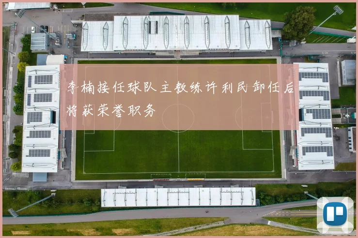 李楠接任球队主教练许利民卸任后将获荣誉职务