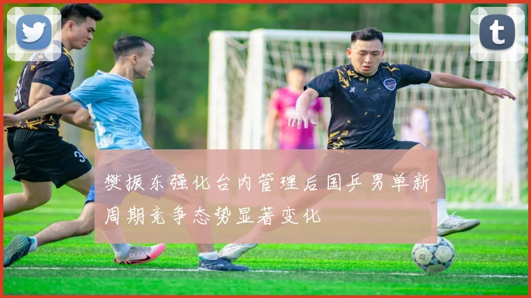 樊振东强化台内管理后国乒男单新周期竞争态势显著变化