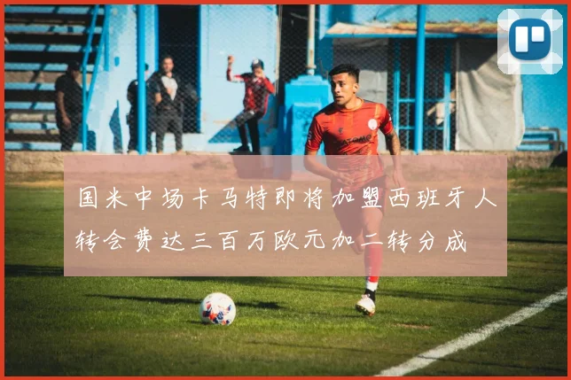国米中场卡马特即将加盟西班牙人转会费达三百万欧元加二转分成