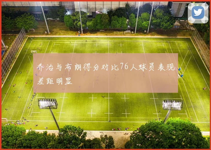 乔治与布朗得分对比76人球员表现差距明显