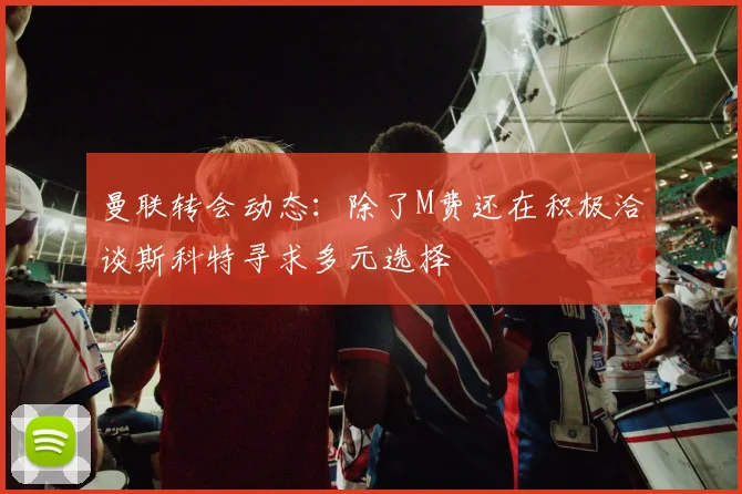曼联转会动态：除了M费还在积极洽谈斯科特寻求多元选择
