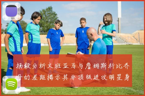 杨毅分析文班亚马与詹姆斯科比乔丹的差距揭示其非顶级进攻明星身份