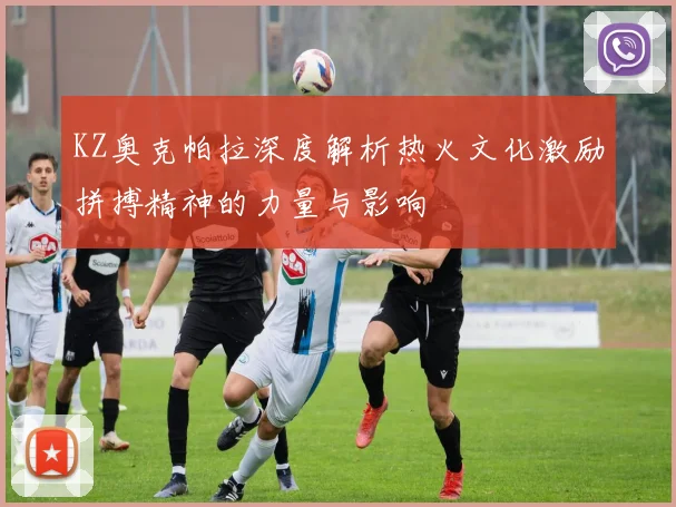 KZ奥克帕拉深度解析热火文化激励拼搏精神的力量与影响