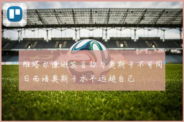 维塔尔谦逊发言称与奥斯卡不可同日而语奥斯卡水平远超自己