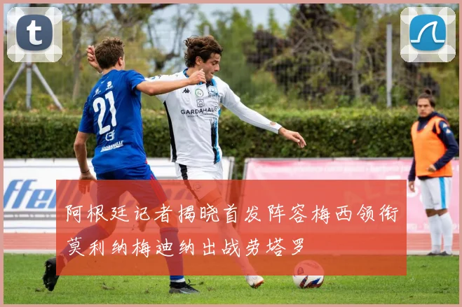 阿根廷记者揭晓首发阵容梅西领衔莫利纳梅迪纳出战劳塔罗